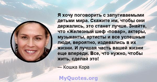 Я хочу поговорить с запугиваемыми детьми мира. Скажите им, чтобы они держались, это станет лучше. Знайте, что «Железный шеф -повар», актеры, музыканты, артисты и все успешные люди, вероятно, издевались в их жизни. И