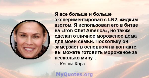 Я все больше и больше экспериментировал с LN2, жидким азотом. Я использовал его в битве на «Iron Chef America», но также сделал отличное мороженое дома для моей семьи. Поскольку он замерзает в основном на контакте, вы