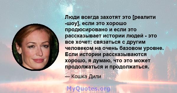 Люди всегда захотят это [реалити -шоу], если это хорошо продюсировано и если это рассказывает истории людей - это все хочет: связаться с другим человеком на очень базовом уровне. Если истории рассказываются хорошо, я