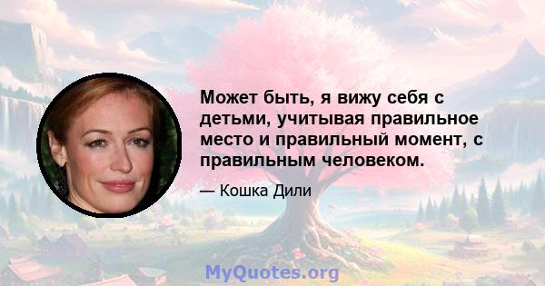 Может быть, я вижу себя с детьми, учитывая правильное место и правильный момент, с правильным человеком.