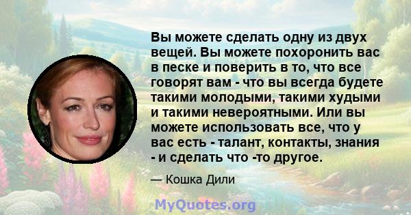 Вы можете сделать одну из двух вещей. Вы можете похоронить вас в песке и поверить в то, что все говорят вам - что вы всегда будете такими молодыми, такими худыми и такими невероятными. Или вы можете использовать все,