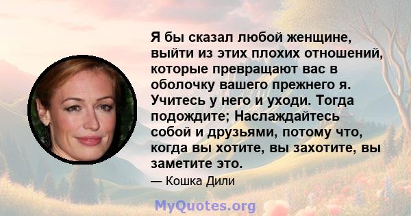 Я бы сказал любой женщине, выйти из этих плохих отношений, которые превращают вас в оболочку вашего прежнего я. Учитесь у него и уходи. Тогда подождите; Наслаждайтесь собой и друзьями, потому что, когда вы хотите, вы