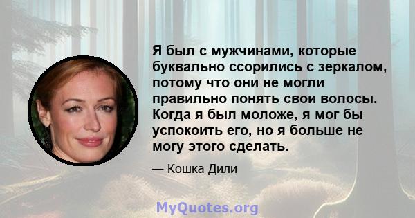 Я был с мужчинами, которые буквально ссорились с зеркалом, потому что они не могли правильно понять свои волосы. Когда я был моложе, я мог бы успокоить его, но я больше не могу этого сделать.