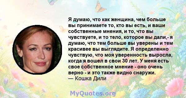 Я думаю, что как женщина, чем больше вы принимаете то, кто вы есть, и ваши собственные мнения, и то, что вы чувствуете, и то тело, которое вы дали,- я думаю, что тем больше вы уверены и тем красивее вы выглядите. Я