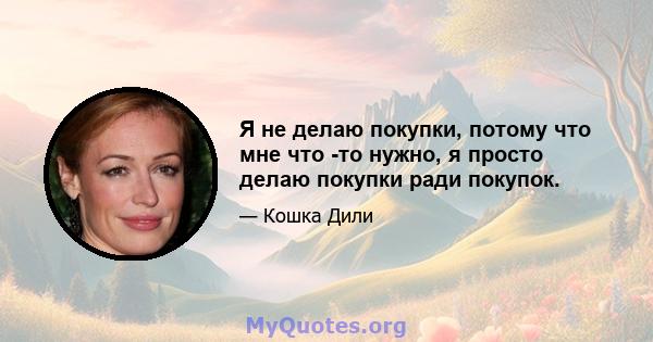 Я не делаю покупки, потому что мне что -то нужно, я просто делаю покупки ради покупок.