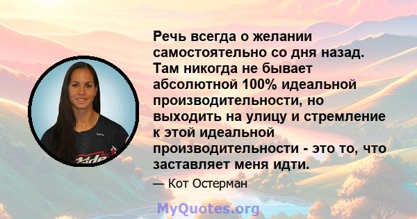 Речь всегда о желании самостоятельно со дня назад. Там никогда не бывает абсолютной 100% идеальной производительности, но выходить на улицу и стремление к этой идеальной производительности - это то, что заставляет меня