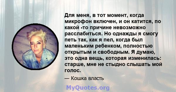 Для меня, в тот момент, когда микрофон включен, и он катится, по какой -то причине невозможно расслабиться. Но однажды я смогу петь так, как я пел, когда был маленьким ребенком, полностью открытым и свободным. Я думаю,