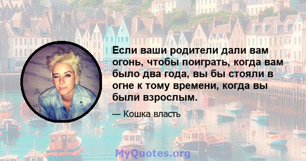 Если ваши родители дали вам огонь, чтобы поиграть, когда вам было два года, вы бы стояли в огне к тому времени, когда вы были взрослым.