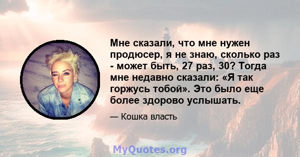 Мне сказали, что мне нужен продюсер, я не знаю, сколько раз - может быть, 27 раз, 30? Тогда мне недавно сказали: «Я так горжусь тобой». Это было еще более здорово услышать.