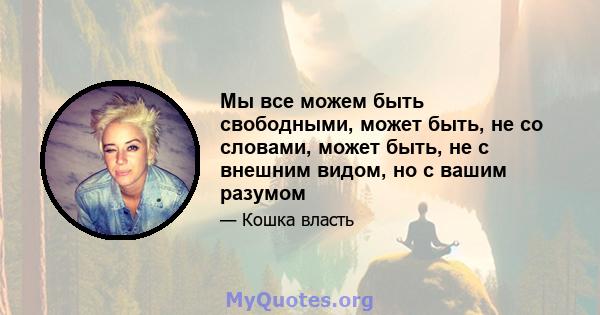 Мы все можем быть свободными, может быть, не со словами, может быть, не с внешним видом, но с вашим разумом