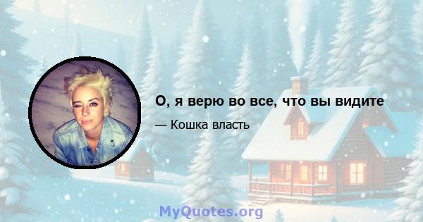 О, я верю во все, что вы видите