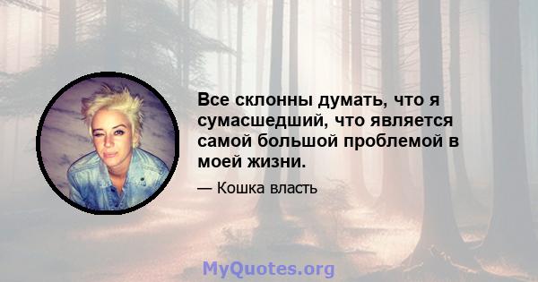 Все склонны думать, что я сумасшедший, что является самой большой проблемой в моей жизни.