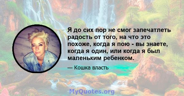 Я до сих пор не смог запечатлеть радость от того, на что это похоже, когда я пою - вы знаете, когда я один, или когда я был маленьким ребенком.