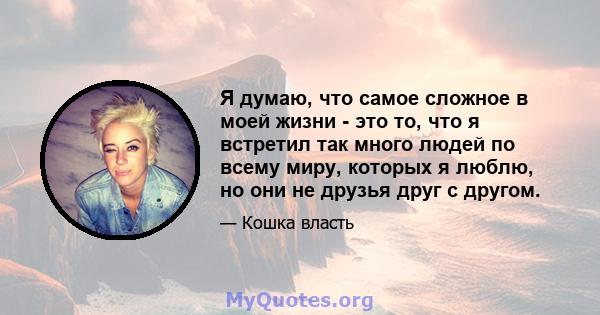 Я думаю, что самое сложное в моей жизни - это то, что я встретил так много людей по всему миру, которых я люблю, но они не друзья друг с другом.