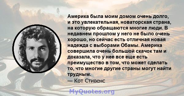 Америка была моим домом очень долго, и это увлекательная, новаторская страна, на которую обращаются многие люди. В недавнем прошлом у него не было очень хорошо, но сейчас есть отличная новая надежда с выборами Обамы.