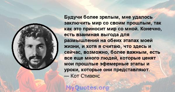 Будучи более зрелым, мне удалось заключить мир со своим прошлым, так как это приносит мир со мной. Конечно, есть взаимная выгода для размышлений на обеих этапах моей жизни, и хотя я считаю, что здесь и сейчас, возможно, 