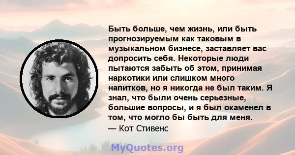 Быть больше, чем жизнь, или быть прогнозируемым как таковым в музыкальном бизнесе, заставляет вас допросить себя. Некоторые люди пытаются забыть об этом, принимая наркотики или слишком много напитков, но я никогда не