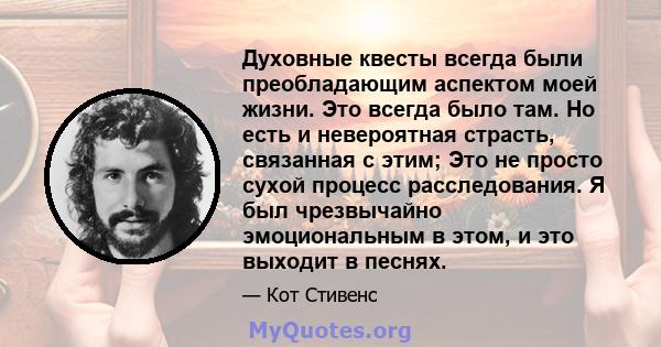 Духовные квесты всегда были преобладающим аспектом моей жизни. Это всегда было там. Но есть и невероятная страсть, связанная с этим; Это не просто сухой процесс расследования. Я был чрезвычайно эмоциональным в этом, и