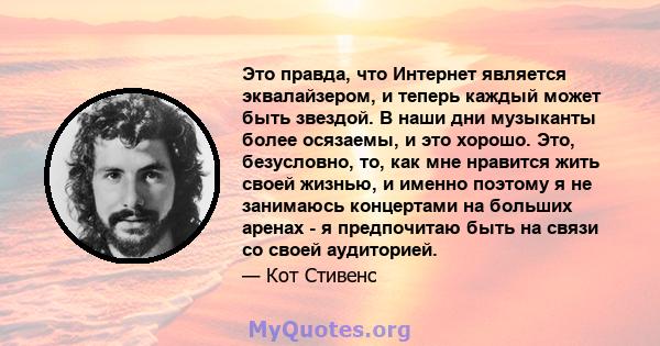 Это правда, что Интернет является эквалайзером, и теперь каждый может быть звездой. В наши дни музыканты более осязаемы, и это хорошо. Это, безусловно, то, как мне нравится жить своей жизнью, и именно поэтому я не