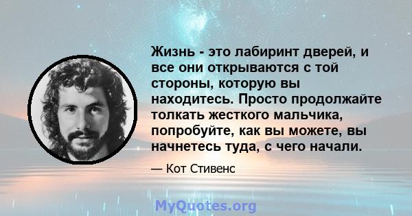 Жизнь - это лабиринт дверей, и все они открываются с той стороны, которую вы находитесь. Просто продолжайте толкать жесткого мальчика, попробуйте, как вы можете, вы начнетесь туда, с чего начали.