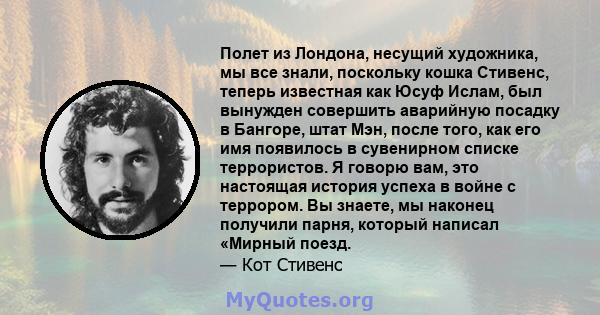 Полет из Лондона, несущий художника, мы все знали, поскольку кошка Стивенс, теперь известная как Юсуф Ислам, был вынужден совершить аварийную посадку в Бангоре, штат Мэн, после того, как его имя появилось в сувенирном