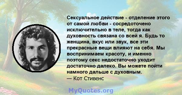 Сексуальное действие - отделение этого от самой любви - сосредоточено исключительно в теле, тогда как духовность связана со всей я. Будь то женщина, вкус или звук, все эти прекрасные вещи влияют на себя. Мы воспринимаем 