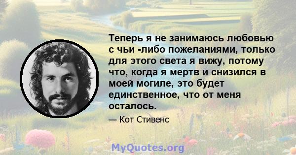 Теперь я не занимаюсь любовью с чьи -либо пожеланиями, только для этого света я вижу, потому что, когда я мертв и снизился в моей могиле, это будет единственное, что от меня осталось.