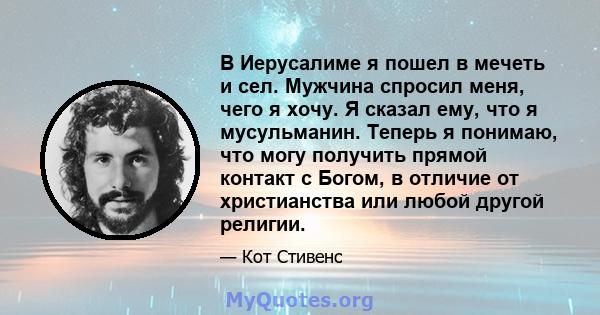 В Иерусалиме я пошел в мечеть и сел. Мужчина спросил меня, чего я хочу. Я сказал ему, что я мусульманин. Теперь я понимаю, что могу получить прямой контакт с Богом, в отличие от христианства или любой другой религии.