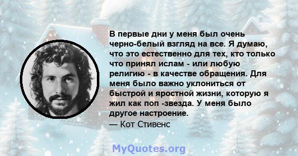 В первые дни у меня был очень черно-белый взгляд на все. Я думаю, что это естественно для тех, кто только что принял ислам - или любую религию - в качестве обращения. Для меня было важно уклониться от быстрой и яростной 