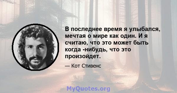 В последнее время я улыбался, мечтая о мире как один. И я считаю, что это может быть когда -нибудь, что это произойдет.