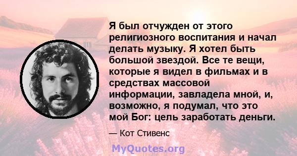 Я был отчужден от этого религиозного воспитания и начал делать музыку. Я хотел быть большой звездой. Все те вещи, которые я видел в фильмах и в средствах массовой информации, завладела мной, и, возможно, я подумал, что