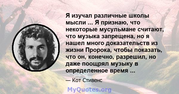 Я изучал различные школы мысли ... Я признаю, что некоторые мусульмане считают, что музыка запрещена, но я нашел много доказательств из жизни Пророка, чтобы показать, что он, конечно, разрешил, но даже поощрял музыку в