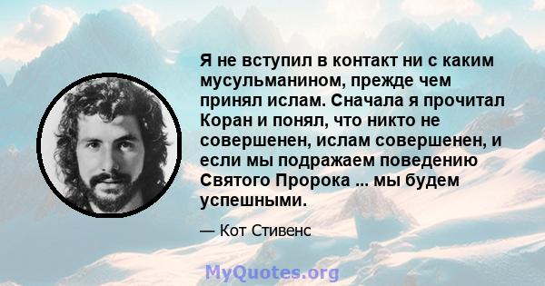 Я не вступил в контакт ни с каким мусульманином, прежде чем принял ислам. Сначала я прочитал Коран и понял, что никто не совершенен, ислам совершенен, и если мы подражаем поведению Святого Пророка ... мы будем успешными.