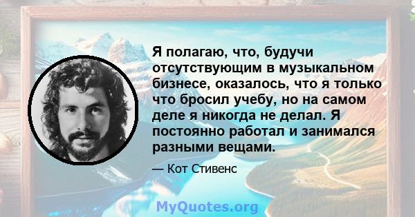 Я полагаю, что, будучи отсутствующим в музыкальном бизнесе, оказалось, что я только что бросил учебу, но на самом деле я никогда не делал. Я постоянно работал и занимался разными вещами.