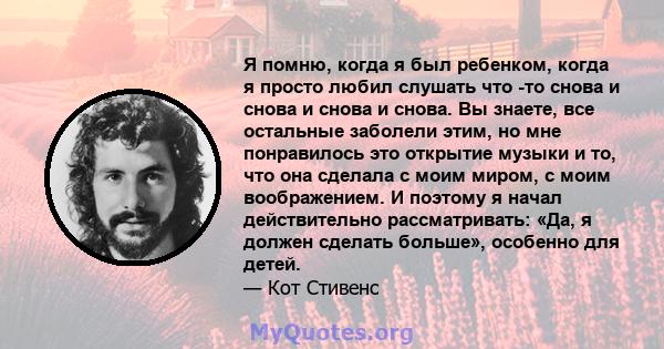 Я помню, когда я был ребенком, когда я просто любил слушать что -то снова и снова и снова и снова. Вы знаете, все остальные заболели этим, но мне понравилось это открытие музыки и то, что она сделала с моим миром, с