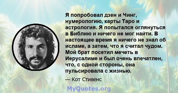 Я попробовал дзен и Чинг, нумерологию, карты Таро и астрология. Я попытался оглянуться в Библию и ничего не мог найти. В настоящее время я ничего не знал об исламе, а затем, что я считал чудом. Мой брат посетил мечеть в 