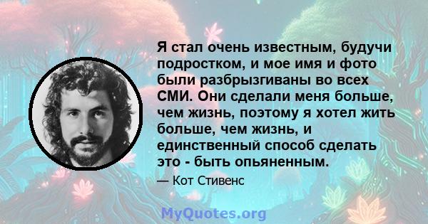 Я стал очень известным, будучи подростком, и мое имя и фото были разбрызгиваны во всех СМИ. Они сделали меня больше, чем жизнь, поэтому я хотел жить больше, чем жизнь, и единственный способ сделать это - быть опьяненным.