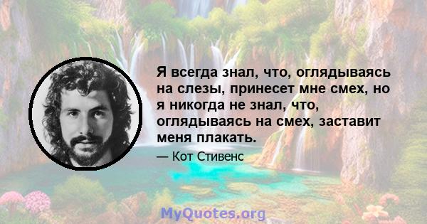 Я всегда знал, что, оглядываясь на слезы, принесет мне смех, но я никогда не знал, что, оглядываясь на смех, заставит меня плакать.