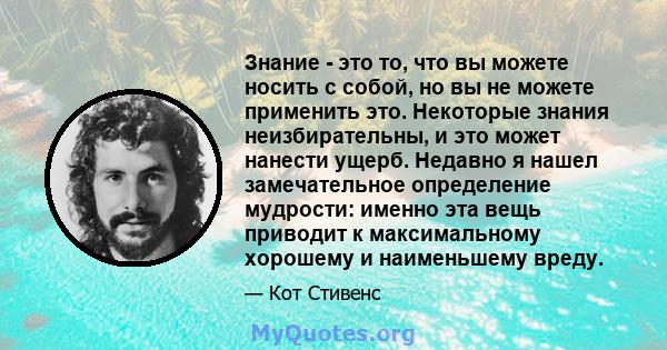 Знание - это то, что вы можете носить с собой, но вы не можете применить это. Некоторые знания неизбирательны, и это может нанести ущерб. Недавно я нашел замечательное определение мудрости: именно эта вещь приводит к