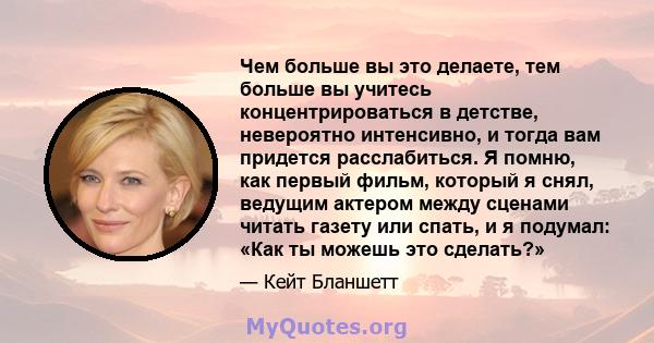 Чем больше вы это делаете, тем больше вы учитесь концентрироваться в детстве, невероятно интенсивно, и тогда вам придется расслабиться. Я помню, как первый фильм, который я снял, ведущим актером между сценами читать