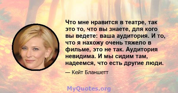 Что мне нравится в театре, так это то, что вы знаете, для кого вы ведете: ваша аудитория. И то, что я нахожу очень тяжело в фильме, это не так. Аудитория невидима. И мы сидим там, надеемся, что есть другие люди.