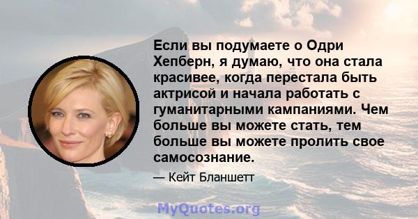 Если вы подумаете о Одри Хепберн, я думаю, что она стала красивее, когда перестала быть актрисой и начала работать с гуманитарными кампаниями. Чем больше вы можете стать, тем больше вы можете пролить свое самосознание.