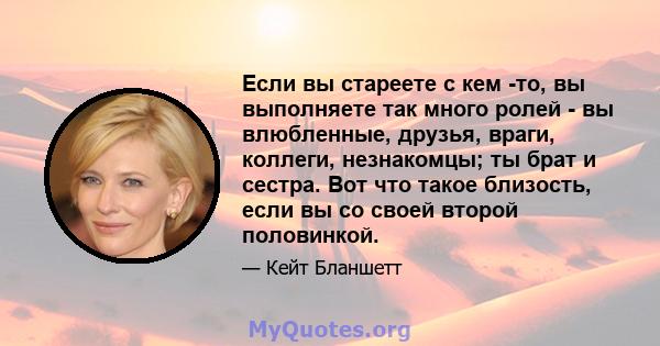 Если вы стареете с кем -то, вы выполняете так много ролей - вы влюбленные, друзья, враги, коллеги, незнакомцы; ты брат и сестра. Вот что такое близость, если вы со своей второй половинкой.