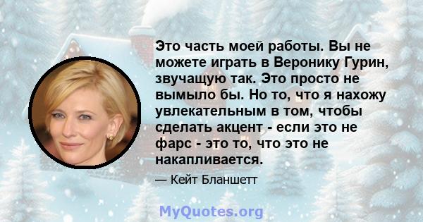 Это часть моей работы. Вы не можете играть в Веронику Гурин, звучащую так. Это просто не вымыло бы. Но то, что я нахожу увлекательным в том, чтобы сделать акцент - если это не фарс - это то, что это не накапливается.