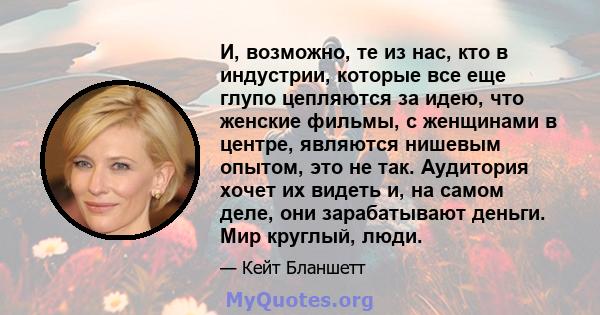 И, возможно, те из нас, кто в индустрии, которые все еще глупо цепляются за идею, что женские фильмы, с женщинами в центре, являются нишевым опытом, это не так. Аудитория хочет их видеть и, на самом деле, они