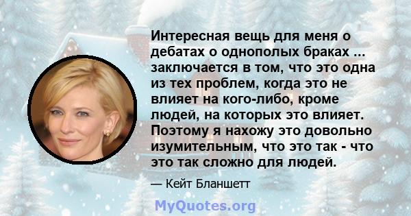 Интересная вещь для меня о дебатах о однополых браках ... заключается в том, что это одна из тех проблем, когда это не влияет на кого-либо, кроме людей, на которых это влияет. Поэтому я нахожу это довольно изумительным, 