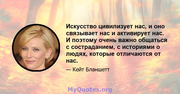 Искусство цивилизует нас, и оно связывает нас и активирует нас. И поэтому очень важно общаться с состраданием, с историями о людях, которые отличаются от нас.