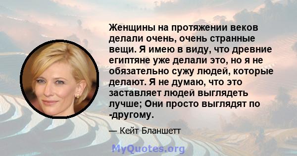 Женщины на протяжении веков делали очень, очень странные вещи. Я имею в виду, что древние египтяне уже делали это, но я не обязательно сужу людей, которые делают. Я не думаю, что это заставляет людей выглядеть лучше;