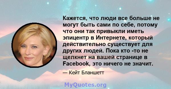 Кажется, что люди все больше не могут быть сами по себе, потому что они так привыкли иметь эпицентр в Интернете, который действительно существует для других людей. Пока кто -то не щелкнет на вашей странице в Facebook,