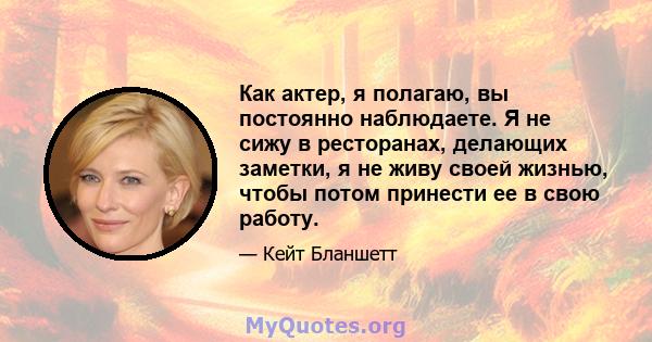 Как актер, я полагаю, вы постоянно наблюдаете. Я не сижу в ресторанах, делающих заметки, я не живу своей жизнью, чтобы потом принести ее в свою работу.